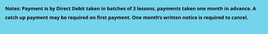 Notes: Payment is by Direct Debit taken in batches of 3 lessons, payments taken one month in advance. A  catch up payment may be required on first payment. One month’s written notice is required to cancel.